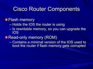 Cisco Router Components Flash memory Holds the IOS the router is using Is rewritable memory, so you can upgrade the IOS Read-only memory (ROM) Contains a minimal version of the IOS used to boot the router if flash memory gets corrupted 