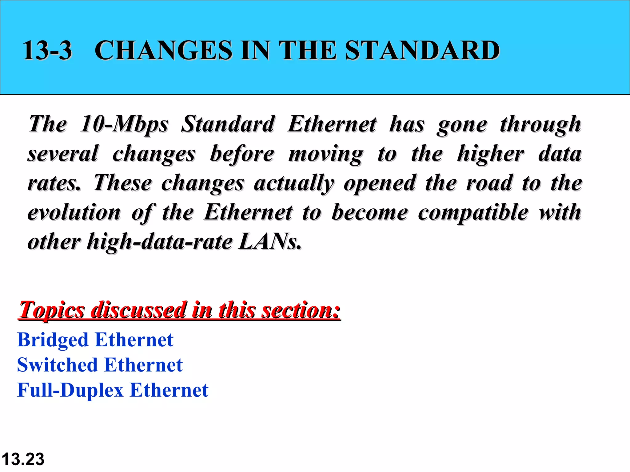 13-3  CHANGES IN THE STANDARD The 10-Mbps Standard Ethernet has gone through several changes before moving to the higher data rates. These changes actually opened the road to the evolution of the Ethernet to become compatible with other high-data-rate LANs.  Bridged Ethernet Switched Ethernet Full-Duplex Ethernet Topics discussed in this section: 