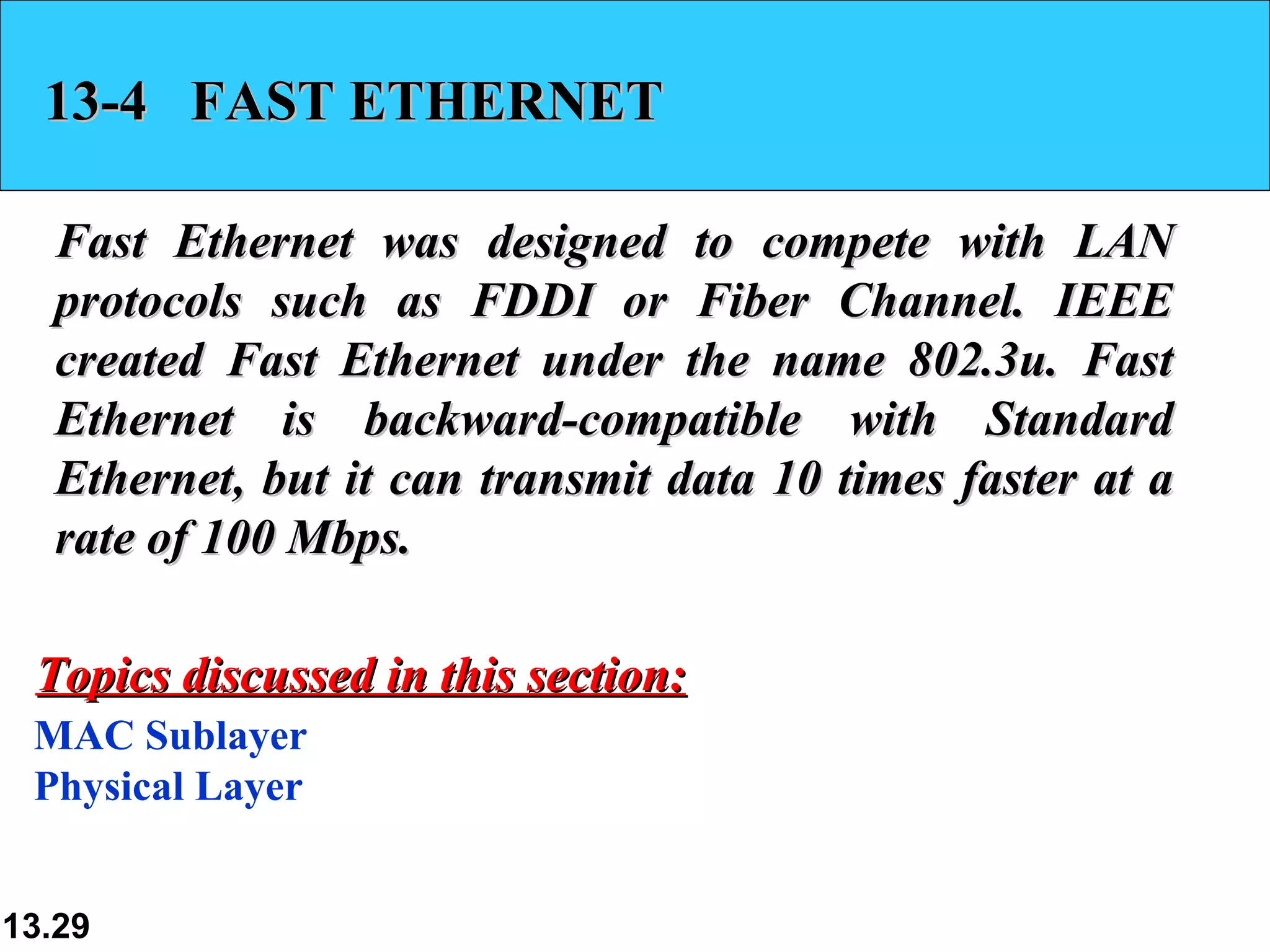 13-4  FAST ETHERNET Fast Ethernet was designed to compete with LAN protocols such as FDDI or Fiber Channel. IEEE created Fast Ethernet under the name 802.3u. Fast Ethernet is backward-compatible with Standard Ethernet, but it can transmit data 10 times faster at a rate of 100 Mbps.  MAC Sublayer Physical Layer Topics discussed in this section: 