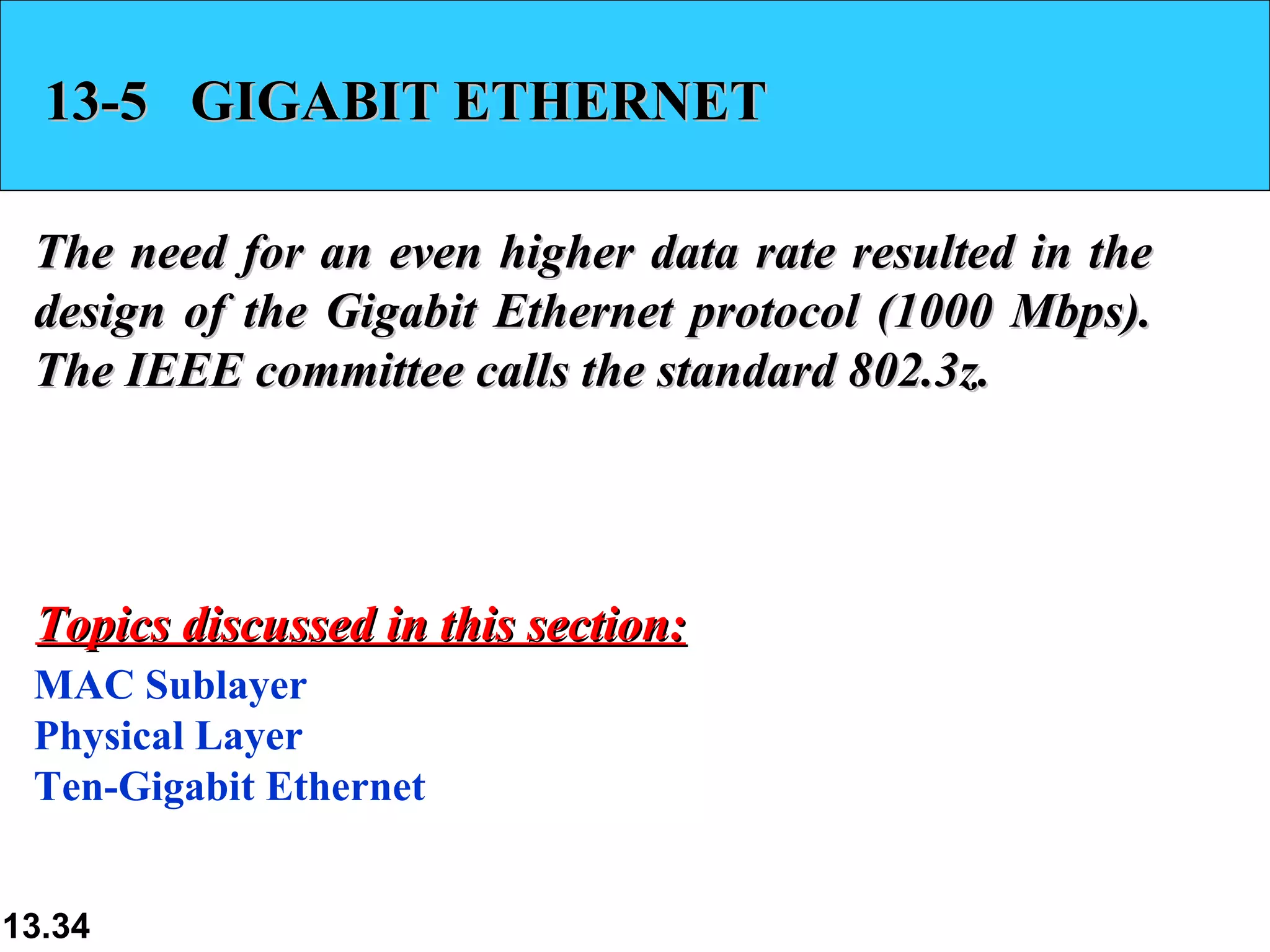 13-5  GIGABIT ETHERNET The need for an even higher data rate resulted in the design of the Gigabit Ethernet protocol (1000 Mbps). The IEEE committee calls the standard 802.3z. MAC Sublayer Physical Layer Ten-Gigabit Ethernet Topics discussed in this section: 