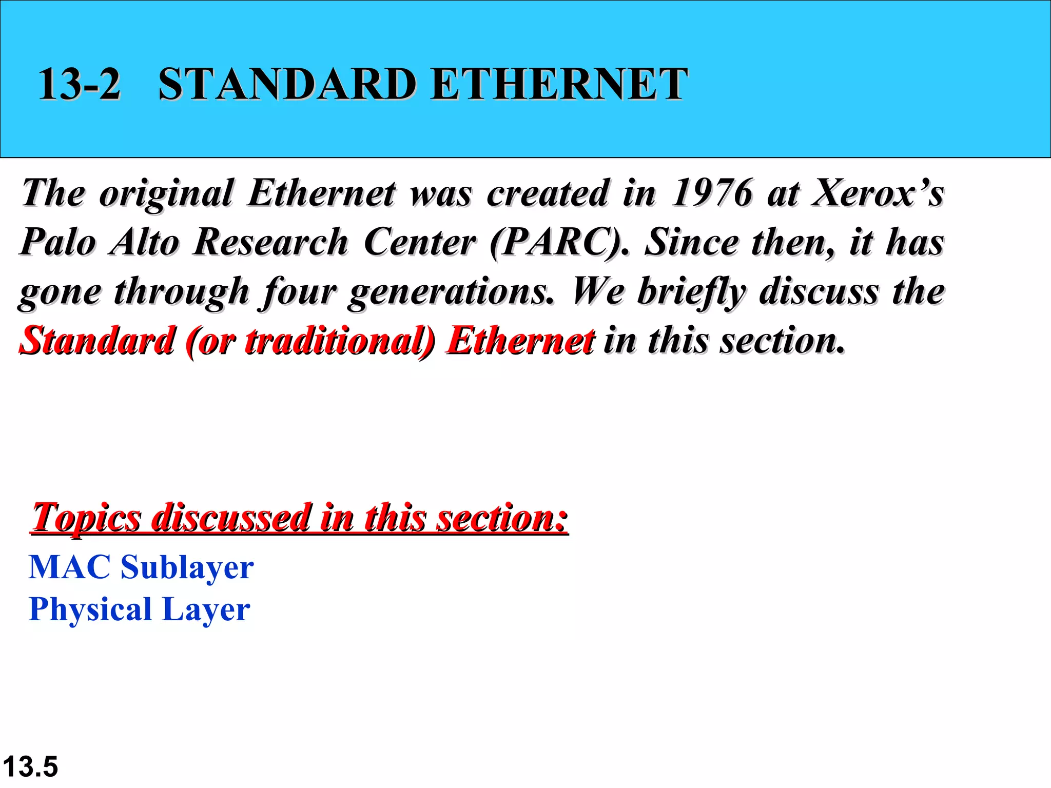 13-2  STANDARD ETHERNET The original Ethernet was created in 1976 at Xerox’s Palo Alto Research Center (PARC). Since then, it has gone through four generations. We briefly discuss the  Standard (or traditional) Ethernet  in this section.  MAC Sublayer Physical Layer Topics discussed in this section: 