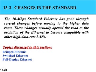 13-3  CHANGES IN THE STANDARD The 10-Mbps Standard Ethernet has gone through several changes before moving to the higher data rates. These changes actually opened the road to the evolution of the Ethernet to become compatible with other high-data-rate LANs.  Bridged Ethernet Switched Ethernet Full-Duplex Ethernet Topics discussed in this section: 