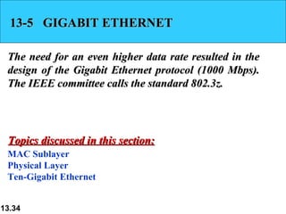 13-5  GIGABIT ETHERNET The need for an even higher data rate resulted in the design of the Gigabit Ethernet protocol (1000 Mbps). The IEEE committee calls the standard 802.3z. MAC Sublayer Physical Layer Ten-Gigabit Ethernet Topics discussed in this section: 