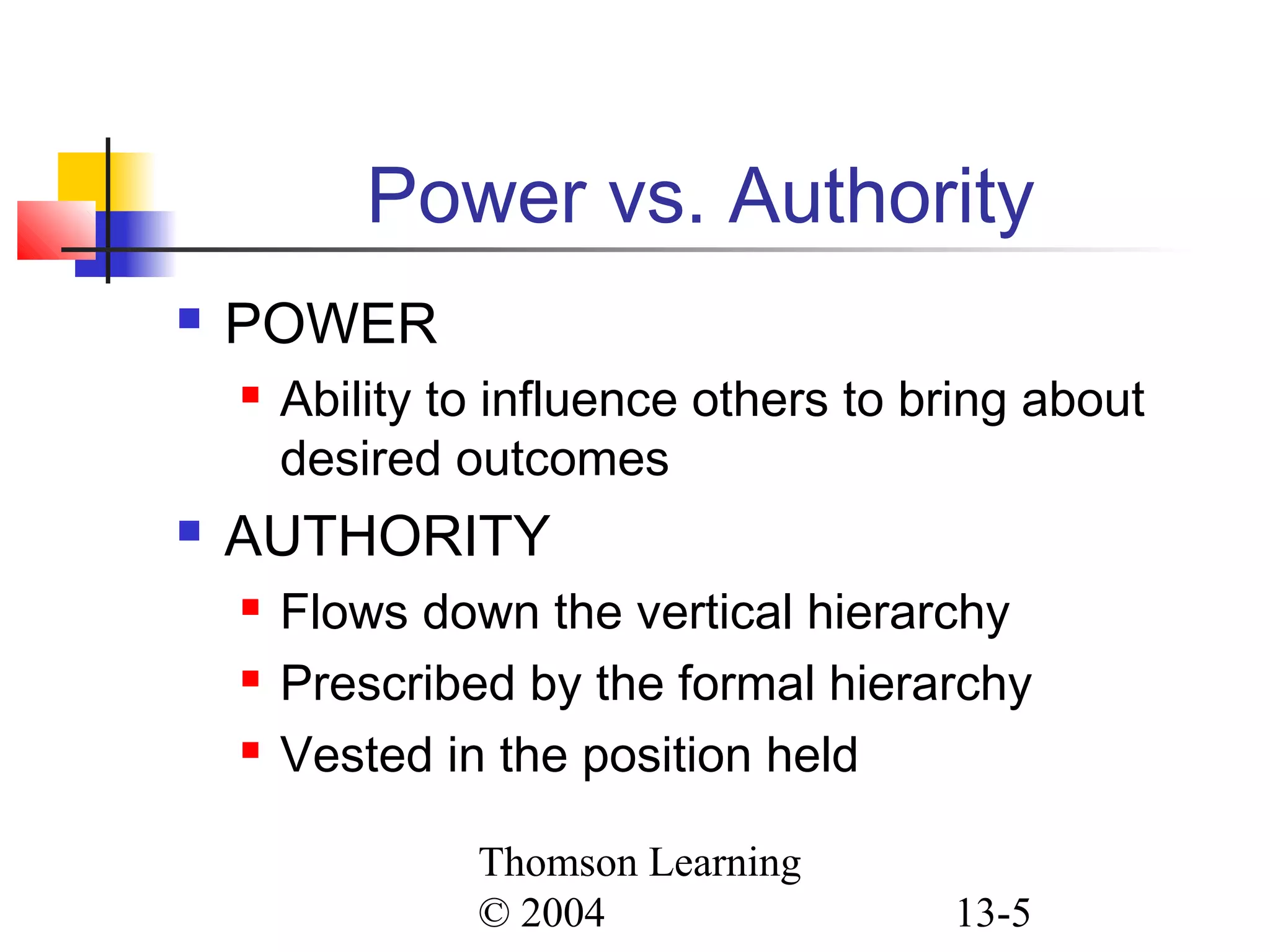Thomson Learning
© 2004 13-5
Power vs. Authority
 POWER
 Ability to influence others to bring about
desired outcomes
 AUTHORITY
 Flows down the vertical hierarchy
 Prescribed by the formal hierarchy
 Vested in the position held
 