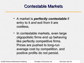 Contestable Markets A market is  perfectly contestable  if entry to it  and  exit from it are costless. In contestable markets, even large oligopolistic firms end up behaving like perfectly competitive firms.  Prices are pushed to long-run average cost by competition, and positive profits do not persist. 