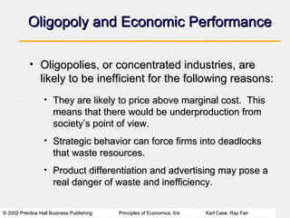Oligopoly and Economic Performance Oligopolies, or concentrated industries, are likely to be inefficient for the following reasons: They are likely to price above marginal cost.  This means that there would be underproduction from society’s point of view. Strategic behavior can force firms into deadlocks that waste resources. Product differentiation and advertising may pose a real danger of waste and inefficiency. 