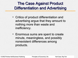 The Case Against Product Differentiation and Advertising Critics of product differentiation and advertising argue that they amount to nothing more than waste and inefficiency. Enormous sums are spent to create minute, meaningless, and possibly nonexistent differences among products. 