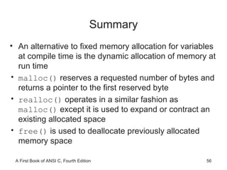 Summary An alternative to fixed memory allocation for variables at compile time is the dynamic allocation of memory at run time malloc()  reserves a requested number of bytes and returns a pointer to the first reserved byte realloc()  operates in a similar fashion as  malloc()  except it is used to expand or contract an existing allocated space free()  is used to deallocate previously allocated memory space 