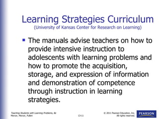Learning Strategies Curriculum (University of Kansas Center for Research on Learning) The manuals advise teachers on how to provide intensive instruction to adolescents with learning problems and how to promote the acquisition, storage, and expression of information and demonstration of competence through instruction in learning strategies. 