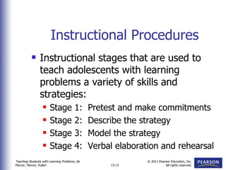 Instructional Procedures Instructional stages that are used to teach adolescents with learning problems a variety of skills and strategies: Stage 1:  Pretest and make commitments Stage 2:  Describe the strategy Stage 3:  Model the strategy Stage 4:  Verbal elaboration and rehearsal 