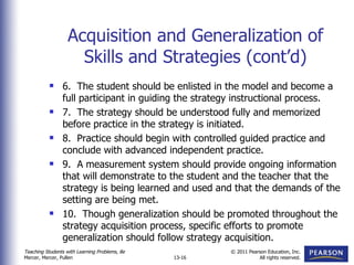 Acquisition and Generalization of Skills and Strategies (cont’d) 6.  The student should be enlisted in the model and become a full participant in guiding the strategy instructional process. 7.  The strategy should be understood fully and memorized before practice in the strategy is initiated. 8.  Practice should begin with controlled guided practice and conclude with advanced independent practice. 9.  A measurement system should provide ongoing information that will demonstrate to the student and the teacher that the strategy is being learned and used and that the demands of the setting are being met. 10.  Though generalization should be promoted throughout the strategy acquisition process, specific efforts to promote generalization should follow strategy acquisition. 
