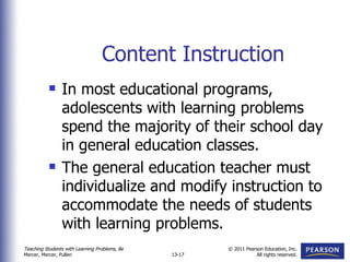 Content Instruction In most educational programs, adolescents with learning problems spend the majority of their school day in general education classes. The general education teacher must individualize and modify instruction to accommodate the needs of students with learning problems. 