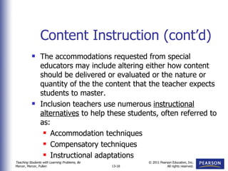 Content Instruction (cont’d) The accommodations requested from special educators may include altering either how content should be delivered or evaluated or the nature or quantity of the the content that the teacher expects students to master. Inclusion teachers use numerous  instructional   alternatives  to help these students, often referred to as: Accommodation techniques Compensatory techniques Instructional adaptations 