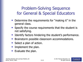 Problem-Solving Sequence for General & Special Educators Determine the requirements for “making it” in the general class. Specify the course requirements that the student is not satisfying. Identify factors hindering the student’s performance. Brainstorm possible classroom accommodations. Select a plan of action. Implement the plan. Evaluate the plan. 