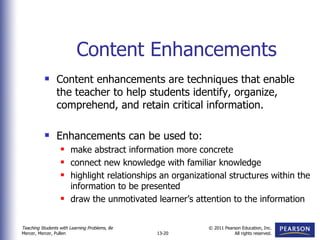 Content Enhancements Content enhancements are techniques that enable the teacher to help students identify, organize, comprehend, and retain critical information. Enhancements can be used to: make abstract information more concrete connect new knowledge with familiar knowledge highlight relationships an organizational structures within the information to be presented draw the unmotivated learner’s attention to the information 