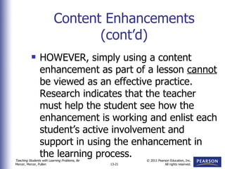 Content Enhancements (cont’d) HOWEVER, simply using a content enhancement as part of a lesson  cannot  be viewed as an effective practice.  Research indicates that the teacher must help the student see how the enhancement is working and enlist each student’s active involvement and support in using the enhancement in the learning process. 
