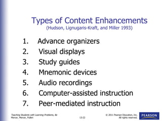 Types of Content Enhancements (Hudson, Lignugaris-Kraft, and Miller 1993) 1.  Advance organizers 2. Visual displays 3. Study guides 4. Mnemonic devices 5. Audio recordings 6. Computer-assisted instruction 7. Peer-mediated instruction 