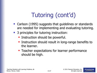 Tutoring (cont’d) Carlson (1995) suggests that guidelines or standards are needed for implementing and evaluating tutoring. 3 principles for tutoring instruction: Instruction should be powerful. Instruction should result in long-range benefits to the learner. Teacher expectations for learner performance should be high. 