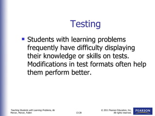 Testing Students with learning problems frequently have difficulty displaying their knowledge or skills on tests.  Modifications in test formats often help them perform better. 