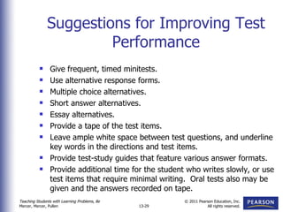 Suggestions for Improving Test Performance Give frequent, timed minitests. Use alternative response forms. Multiple choice alternatives. Short answer alternatives. Essay alternatives. Provide a tape of the test items. Leave ample white space between test questions, and underline key words in the directions and test items. Provide test-study guides that feature various answer formats. Provide additional time for the student who writes slowly, or use test items that require minimal writing.  Oral tests also may be given and the answers recorded on tape. 