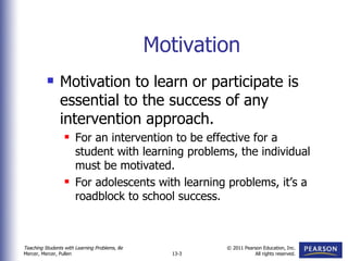 Motivation Motivation to learn or participate is essential to the success of any intervention approach. For an intervention to be effective for a student with learning problems, the individual must be motivated. For adolescents with learning problems, it’s a roadblock to school success. 