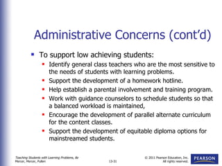 Administrative Concerns (cont’d) To support low achieving students: Identify general class teachers who are the most sensitive to the needs of students with learning problems. Support the development of a homework hotline. Help establish a parental involvement and training program. Work with guidance counselors to schedule students so that a balanced workload is maintained, Encourage the development of parallel alternate curriculum for the content classes. Support the development of equitable diploma options for mainstreamed students. 