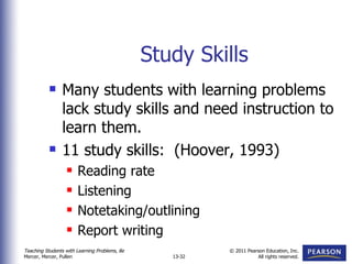 Study Skills Many students with learning problems lack study skills and need instruction to learn them. 11 study skills:  (Hoover, 1993) Reading rate Listening Notetaking/outlining Report writing 