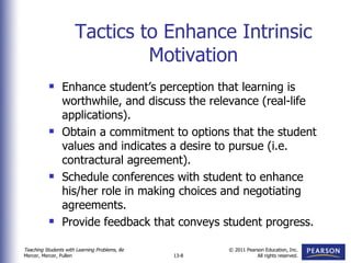 Tactics to Enhance Intrinsic Motivation Enhance student’s perception that learning is worthwhile, and discuss the relevance (real-life applications). Obtain a commitment to options that the student values and indicates a desire to pursue (i.e. contractural agreement). Schedule conferences with student to enhance his/her role in making choices and negotiating agreements. Provide feedback that conveys student progress. 