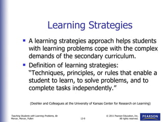 Learning Strategies A learning strategies approach helps students with learning problems cope with the complex demands of the secondary curriculum. Definition of learning strategies:  “Techniques, principles, or rules that enable a student to learn, to solve problems, and to complete tasks independently.” (Deshler and Colleagues at the University of Kansas Center for Research on Learning) 