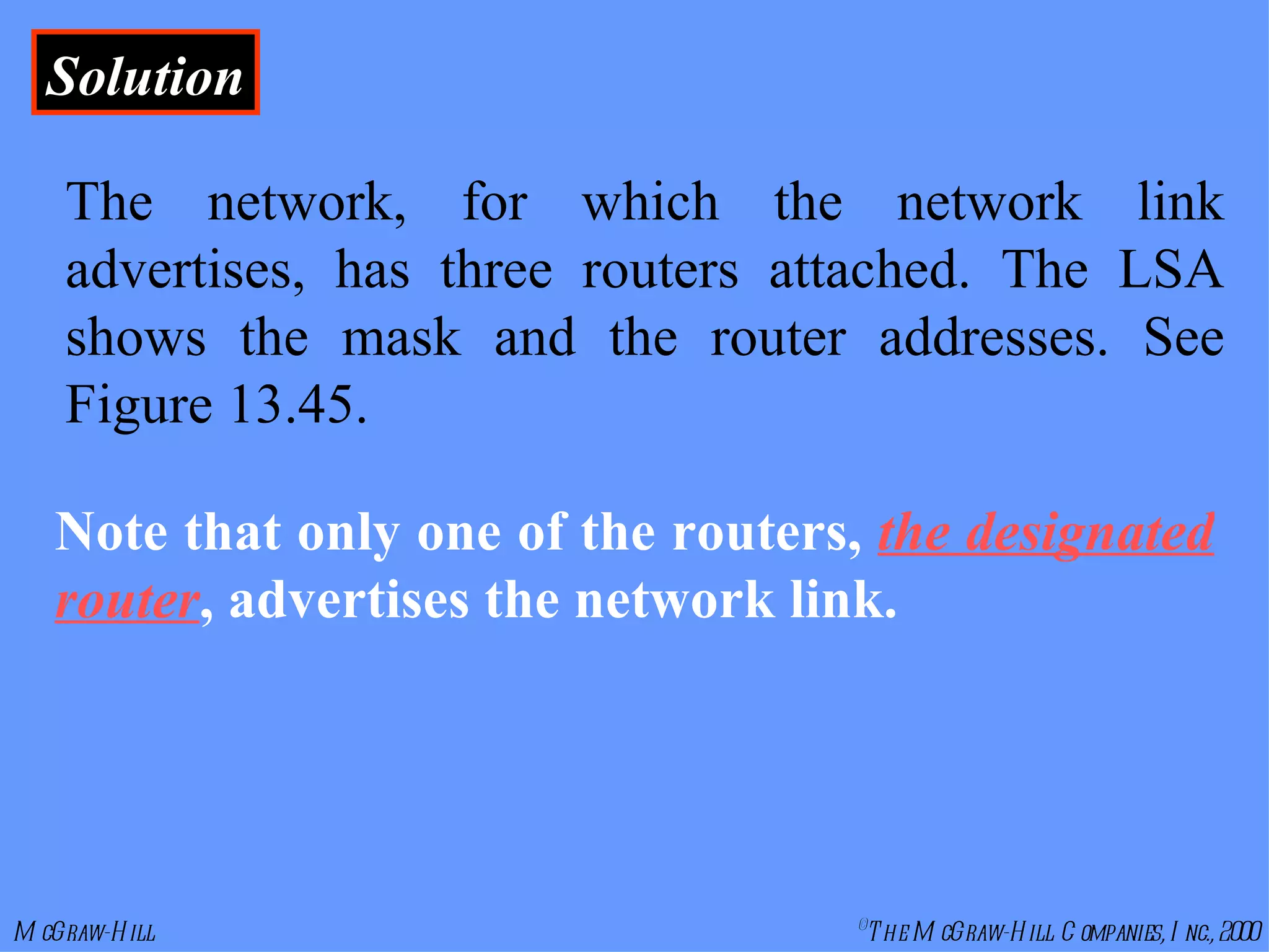 Solution The network, for which the network link advertises, has three routers attached. The LSA shows the mask and the router addresses. See Figure 13.45. Note that only one of the routers,  the designated router , advertises the network link.   