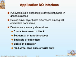 Application I/O Interface I/O system calls encapsulate device behaviors in generic classes Device-driver layer hides differences among I/O controllers from kernel Devices vary in many dimensions Character-stream  or  block Sequential or random-access Sharable or dedicated Speed of operation read-write, read only,  or  write only 