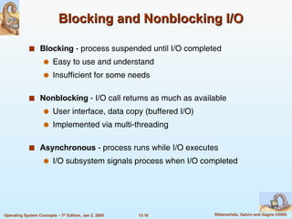 Blocking and Nonblocking I/O Blocking  - process suspended until I/O completed Easy to use and understand Insufficient for some needs Nonblocking  - I/O call returns as much as available User interface, data copy (buffered I/O) Implemented via multi-threading Asynchronous  - process runs while I/O executes I/O subsystem signals process when I/O completed 