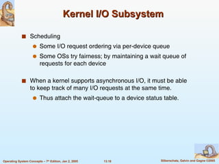 Kernel I/O Subsystem Scheduling Some I/O request ordering via per-device queue Some OSs try fairness; by maintaining a wait queue of requests for each device When a kernel supports asynchronous I/O, it must be able to keep track of many I/O requests at the same time. Thus attach the wait-queue to a device status table. 