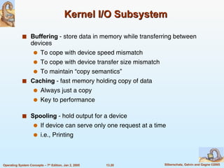 Kernel I/O Subsystem Buffering  - store data in memory while transferring between devices To cope with device speed mismatch To cope with device transfer size mismatch To maintain “copy semantics” Caching  - fast memory holding copy of data Always just a copy Key to performance Spooling  - hold output for a device If device can serve only one request at a time  i.e., Printing 