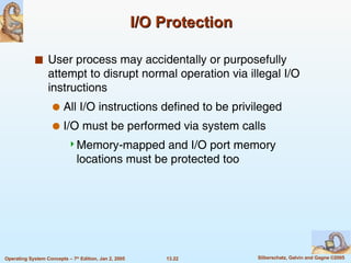 I/O Protection User process may accidentally or purposefully attempt to disrupt normal operation via illegal I/O instructions All I/O instructions defined to be privileged I/O must be performed via system calls Memory-mapped and I/O port memory locations must be protected too 