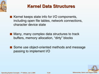 Kernel Data Structures Kernel keeps state info for I/O components, including open file tables, network connections, character device state Many, many complex data structures to track buffers, memory allocation, “dirty” blocks Some use object-oriented methods and message passing to implement I/O 