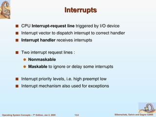 Interrupts CPU  Interrupt-request line  triggered by I/O device Interrupt vector to dispatch interrupt to correct handler Interrupt handler  receives interrupts Two interrupt request lines : Nonmaskable  Maskable  to ignore or delay some interrupts Interrupt priority levels, i.e. high preempt low Interrupt mechanism also used for exceptions 