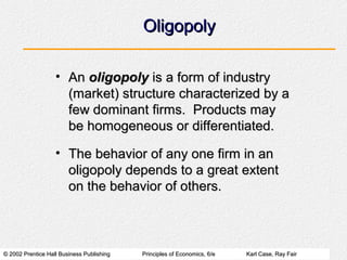© 2002 Prentice Hall Business Publishing© 2002 Prentice Hall Business Publishing Principles of Economics, 6/ePrinciples of Economics, 6/e Karl Case, Ray FairKarl Case, Ray Fair
OligopolyOligopoly
• AnAn oligopolyoligopoly is a form of industryis a form of industry
(market) structure characterized by a(market) structure characterized by a
few dominant firms. Products mayfew dominant firms. Products may
be homogeneous or differentiated.be homogeneous or differentiated.
• The behavior of any one firm in anThe behavior of any one firm in an
oligopoly depends to a great extentoligopoly depends to a great extent
on the behavior of others.on the behavior of others.
 