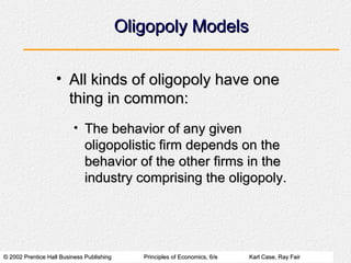 © 2002 Prentice Hall Business Publishing© 2002 Prentice Hall Business Publishing Principles of Economics, 6/ePrinciples of Economics, 6/e Karl Case, Ray FairKarl Case, Ray Fair
Oligopoly ModelsOligopoly Models
• All kinds of oligopoly have oneAll kinds of oligopoly have one
thing in common:thing in common:
• The behavior of any givenThe behavior of any given
oligopolistic firm depends on theoligopolistic firm depends on the
behavior of the other firms in thebehavior of the other firms in the
industry comprising the oligopoly.industry comprising the oligopoly.
 