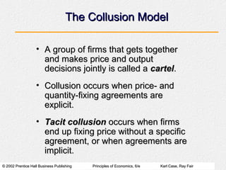 © 2002 Prentice Hall Business Publishing© 2002 Prentice Hall Business Publishing Principles of Economics, 6/ePrinciples of Economics, 6/e Karl Case, Ray FairKarl Case, Ray Fair
The Collusion ModelThe Collusion Model
• A group of firms that gets togetherA group of firms that gets together
and makes price and outputand makes price and output
decisions jointly is called adecisions jointly is called a cartelcartel..
• Collusion occurs when price- andCollusion occurs when price- and
quantity-fixing agreements arequantity-fixing agreements are
explicit.explicit.
• Tacit collusionTacit collusion occurs when firmsoccurs when firms
end up fixing price without a specificend up fixing price without a specific
agreement, or when agreements areagreement, or when agreements are
implicit.implicit.
 