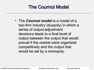 © 2002 Prentice Hall Business Publishing© 2002 Prentice Hall Business Publishing Principles of Economics, 6/ePrinciples of Economics, 6/e Karl Case, Ray FairKarl Case, Ray Fair
The Cournot ModelThe Cournot Model
• TheThe Cournot modelCournot model is a model of ais a model of a
two-firm industry (duopoly) in which atwo-firm industry (duopoly) in which a
series of output-adjustmentseries of output-adjustment
decisions leads to a final level ofdecisions leads to a final level of
output between the output that wouldoutput between the output that would
prevail if the market were organizedprevail if the market were organized
competitively and the output thatcompetitively and the output that
would be set by a monopoly.would be set by a monopoly.
 