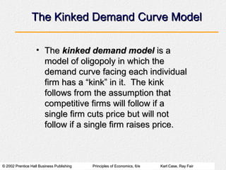 © 2002 Prentice Hall Business Publishing© 2002 Prentice Hall Business Publishing Principles of Economics, 6/ePrinciples of Economics, 6/e Karl Case, Ray FairKarl Case, Ray Fair
The Kinked Demand Curve ModelThe Kinked Demand Curve Model
• TheThe kinked demand modelkinked demand model is ais a
model of oligopoly in which themodel of oligopoly in which the
demand curve facing each individualdemand curve facing each individual
firm has a “kink” in it. The kinkfirm has a “kink” in it. The kink
follows from the assumption thatfollows from the assumption that
competitive firms will follow if acompetitive firms will follow if a
single firm cuts price but will notsingle firm cuts price but will not
follow if a single firm raises price.follow if a single firm raises price.
 