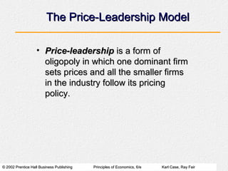 © 2002 Prentice Hall Business Publishing© 2002 Prentice Hall Business Publishing Principles of Economics, 6/ePrinciples of Economics, 6/e Karl Case, Ray FairKarl Case, Ray Fair
The Price-Leadership ModelThe Price-Leadership Model
• Price-leadershipPrice-leadership is a form ofis a form of
oligopoly in which one dominant firmoligopoly in which one dominant firm
sets prices and all the smaller firmssets prices and all the smaller firms
in the industry follow its pricingin the industry follow its pricing
policy.policy.
 