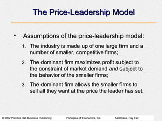 © 2002 Prentice Hall Business Publishing© 2002 Prentice Hall Business Publishing Principles of Economics, 6/ePrinciples of Economics, 6/e Karl Case, Ray FairKarl Case, Ray Fair
The Price-Leadership ModelThe Price-Leadership Model
• Assumptions of the price-leadership model:Assumptions of the price-leadership model:
1.1. The industry is made up of one large firm and aThe industry is made up of one large firm and a
number of smaller, competitive firms;number of smaller, competitive firms;
2.2. The dominant firm maximizes profit subject toThe dominant firm maximizes profit subject to
the constraint of market demandthe constraint of market demand andand subject tosubject to
the behavior of the smaller firms;the behavior of the smaller firms;
3.3. The dominant firm allows the smaller firms toThe dominant firm allows the smaller firms to
sell all they want at the price the leader has set.sell all they want at the price the leader has set.
 