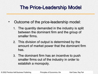 © 2002 Prentice Hall Business Publishing© 2002 Prentice Hall Business Publishing Principles of Economics, 6/ePrinciples of Economics, 6/e Karl Case, Ray FairKarl Case, Ray Fair
The Price-Leadership ModelThe Price-Leadership Model
• Outcome of the price-leadership model:Outcome of the price-leadership model:
1.1. The quantity demanded in the industry is splitThe quantity demanded in the industry is split
between the dominant firm and the group ofbetween the dominant firm and the group of
smaller firms.smaller firms.
2.2. This division of output is determined by theThis division of output is determined by the
amount of market power that the dominant firmamount of market power that the dominant firm
has.has.
3.3. The dominant firm has an incentive to pushThe dominant firm has an incentive to push
smaller firms out of the industry in order tosmaller firms out of the industry in order to
establish a monopoly.establish a monopoly.
 