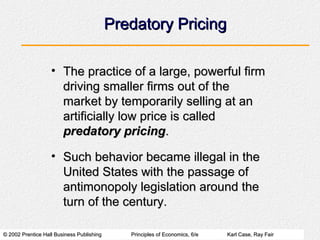 © 2002 Prentice Hall Business Publishing© 2002 Prentice Hall Business Publishing Principles of Economics, 6/ePrinciples of Economics, 6/e Karl Case, Ray FairKarl Case, Ray Fair
Predatory PricingPredatory Pricing
• The practice of a large, powerful firmThe practice of a large, powerful firm
driving smaller firms out of thedriving smaller firms out of the
market by temporarily selling at anmarket by temporarily selling at an
artificially low price is calledartificially low price is called
predatory pricingpredatory pricing..
• Such behavior became illegal in theSuch behavior became illegal in the
United States with the passage ofUnited States with the passage of
antimonopoly legislation around theantimonopoly legislation around the
turn of the century.turn of the century.
 