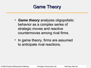 © 2002 Prentice Hall Business Publishing© 2002 Prentice Hall Business Publishing Principles of Economics, 6/ePrinciples of Economics, 6/e Karl Case, Ray FairKarl Case, Ray Fair
Game TheoryGame Theory
• Game theoryGame theory analyzes oligopolisticanalyzes oligopolistic
behavior as a complex series ofbehavior as a complex series of
strategic moves and reactivestrategic moves and reactive
countermoves among rival firms.countermoves among rival firms.
• In game theory, firms are assumedIn game theory, firms are assumed
to anticipate rival reactions.to anticipate rival reactions.
 