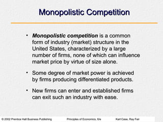 © 2002 Prentice Hall Business Publishing© 2002 Prentice Hall Business Publishing Principles of Economics, 6/ePrinciples of Economics, 6/e Karl Case, Ray FairKarl Case, Ray Fair
Monopolistic CompetitionMonopolistic Competition
• Monopolistic competitionMonopolistic competition is a commonis a common
form of industry (market) structure in theform of industry (market) structure in the
United States, characterized by a largeUnited States, characterized by a large
number of firms, none of which can influencenumber of firms, none of which can influence
market price by virtue of size alone.market price by virtue of size alone.
• Some degree of market power is achievedSome degree of market power is achieved
by firms producing differentiated products.by firms producing differentiated products.
• New firms can enter and established firmsNew firms can enter and established firms
can exit such an industry with ease.can exit such an industry with ease.
 