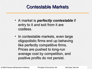 © 2002 Prentice Hall Business Publishing© 2002 Prentice Hall Business Publishing Principles of Economics, 6/ePrinciples of Economics, 6/e Karl Case, Ray FairKarl Case, Ray Fair
Contestable MarketsContestable Markets
• A market isA market is perfectly contestableperfectly contestable ifif
entry to itentry to it andand exit from it areexit from it are
costless.costless.
• In contestable markets, even largeIn contestable markets, even large
oligopolistic firms end up behavingoligopolistic firms end up behaving
like perfectly competitive firms.like perfectly competitive firms.
Prices are pushed to long-runPrices are pushed to long-run
average cost by competition, andaverage cost by competition, and
positive profits do not persist.positive profits do not persist.
 