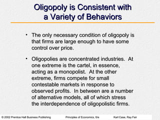 © 2002 Prentice Hall Business Publishing© 2002 Prentice Hall Business Publishing Principles of Economics, 6/ePrinciples of Economics, 6/e Karl Case, Ray FairKarl Case, Ray Fair
Oligopoly is Consistent withOligopoly is Consistent with
a Variety of Behaviorsa Variety of Behaviors
• The only necessary condition of oligopoly isThe only necessary condition of oligopoly is
that firms are large enough to have somethat firms are large enough to have some
control over price.control over price.
• Oligopolies are concentrated industries. AtOligopolies are concentrated industries. At
one extreme is the cartel, in essence,one extreme is the cartel, in essence,
acting as a monopolist. At the otheracting as a monopolist. At the other
extreme, firms compete for smallextreme, firms compete for small
contestable markets in response tocontestable markets in response to
observed profits. In between are a numberobserved profits. In between are a number
of alternative models, all of which stressof alternative models, all of which stress
the interdependence of oligopolistic firms.the interdependence of oligopolistic firms.
 